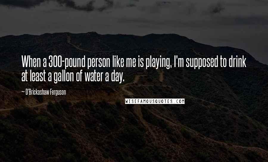 D'Brickashaw Ferguson Quotes: When a 300-pound person like me is playing, I'm supposed to drink at least a gallon of water a day.