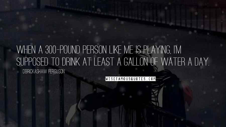 D'Brickashaw Ferguson Quotes: When a 300-pound person like me is playing, I'm supposed to drink at least a gallon of water a day.