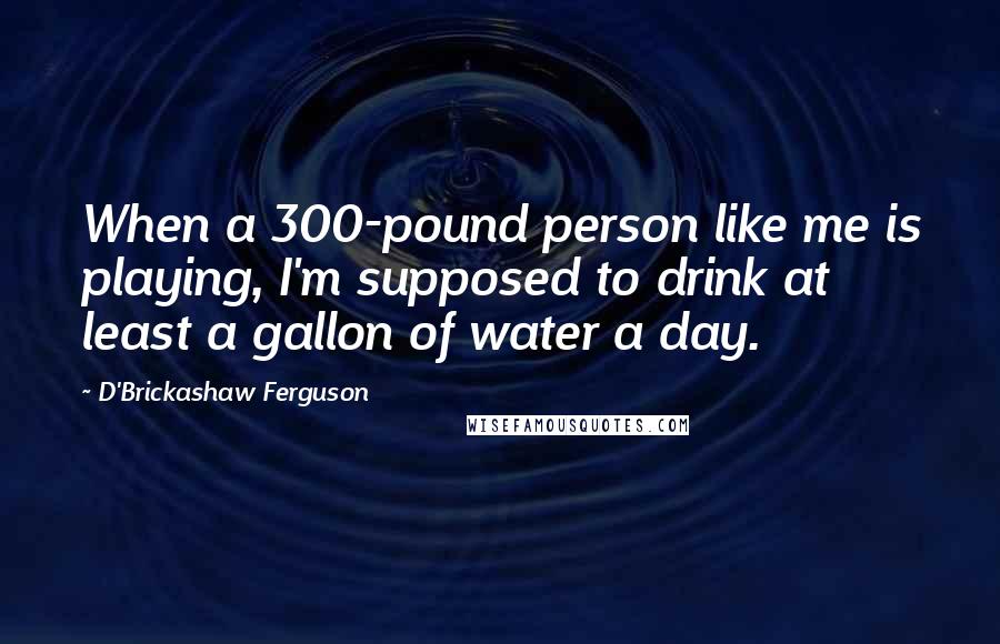 D'Brickashaw Ferguson Quotes: When a 300-pound person like me is playing, I'm supposed to drink at least a gallon of water a day.