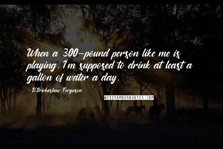 D'Brickashaw Ferguson Quotes: When a 300-pound person like me is playing, I'm supposed to drink at least a gallon of water a day.