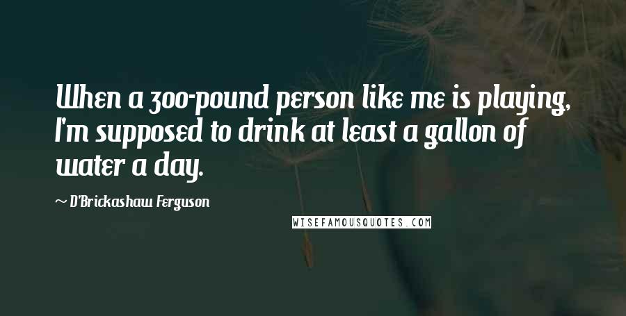 D'Brickashaw Ferguson Quotes: When a 300-pound person like me is playing, I'm supposed to drink at least a gallon of water a day.