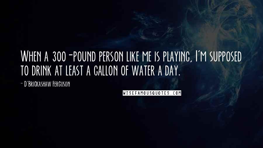 D'Brickashaw Ferguson Quotes: When a 300-pound person like me is playing, I'm supposed to drink at least a gallon of water a day.