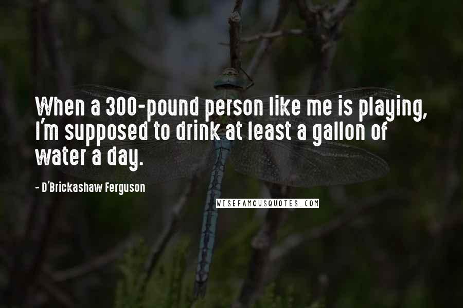 D'Brickashaw Ferguson Quotes: When a 300-pound person like me is playing, I'm supposed to drink at least a gallon of water a day.