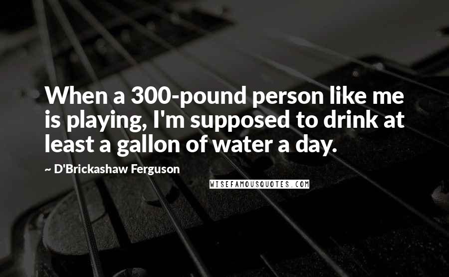 D'Brickashaw Ferguson Quotes: When a 300-pound person like me is playing, I'm supposed to drink at least a gallon of water a day.