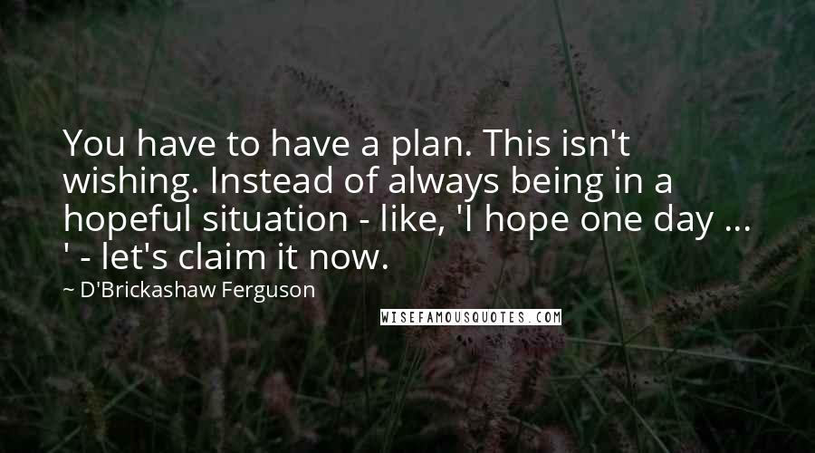 D'Brickashaw Ferguson Quotes: You have to have a plan. This isn't wishing. Instead of always being in a hopeful situation - like, 'I hope one day ... ' - let's claim it now.