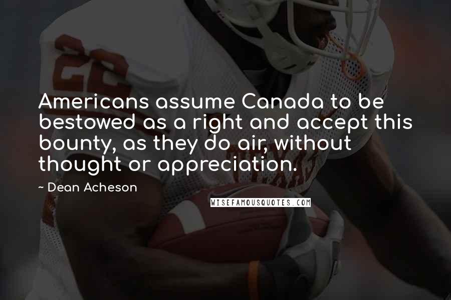 Dean Acheson Quotes: Americans assume Canada to be bestowed as a right and accept this bounty, as they do air, without thought or appreciation.