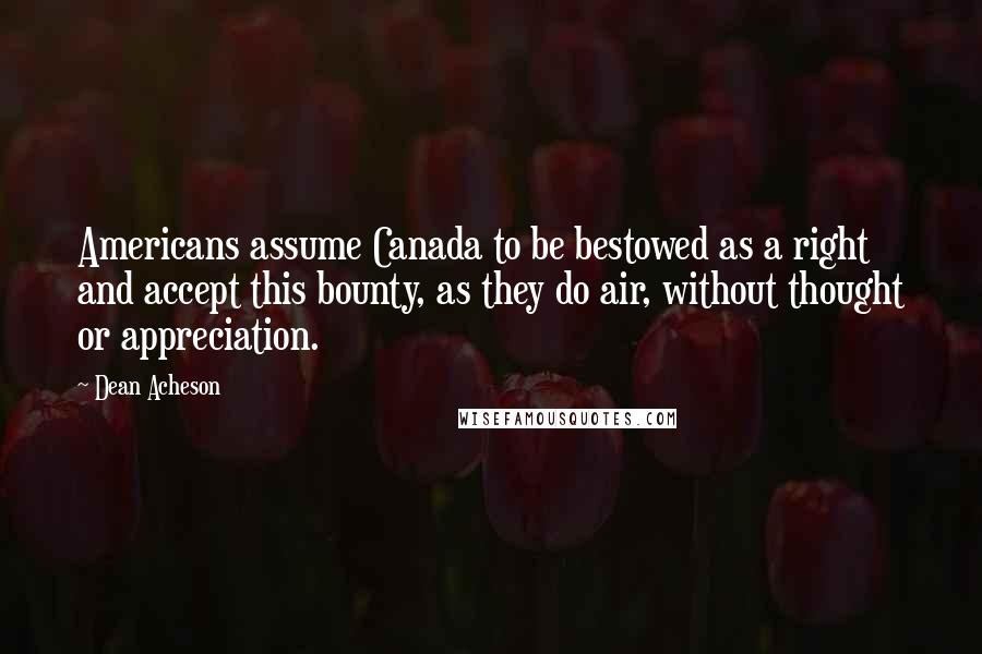 Dean Acheson Quotes: Americans assume Canada to be bestowed as a right and accept this bounty, as they do air, without thought or appreciation.