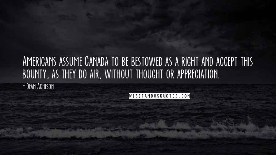 Dean Acheson Quotes: Americans assume Canada to be bestowed as a right and accept this bounty, as they do air, without thought or appreciation.