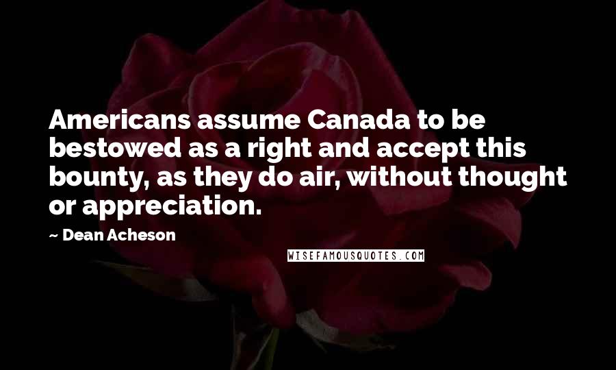 Dean Acheson Quotes: Americans assume Canada to be bestowed as a right and accept this bounty, as they do air, without thought or appreciation.