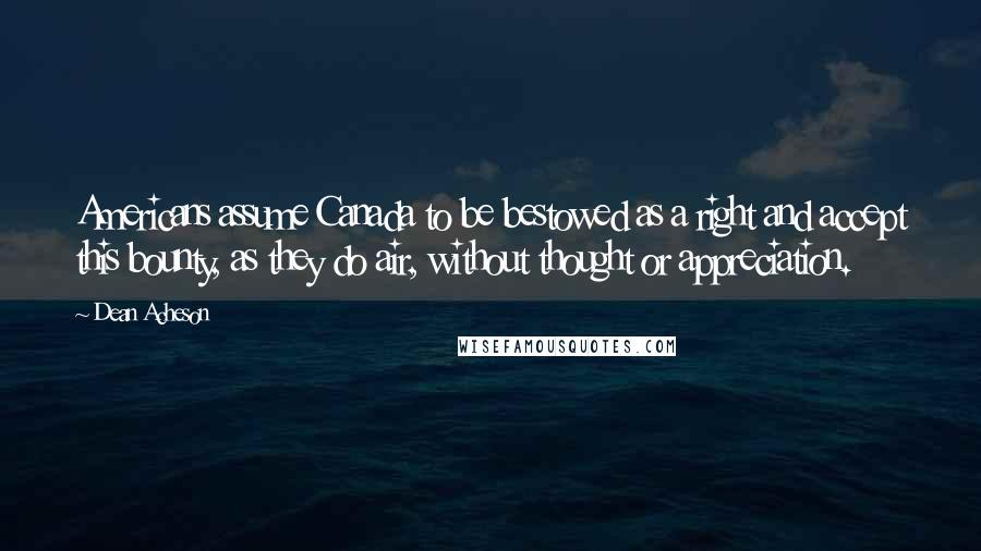 Dean Acheson Quotes: Americans assume Canada to be bestowed as a right and accept this bounty, as they do air, without thought or appreciation.