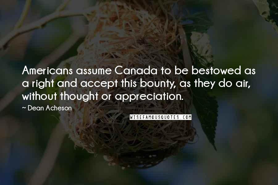 Dean Acheson Quotes: Americans assume Canada to be bestowed as a right and accept this bounty, as they do air, without thought or appreciation.