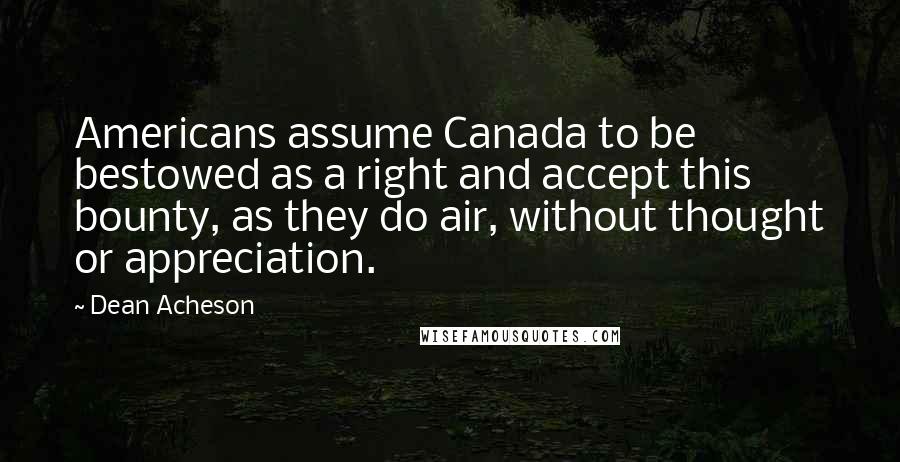 Dean Acheson Quotes: Americans assume Canada to be bestowed as a right and accept this bounty, as they do air, without thought or appreciation.