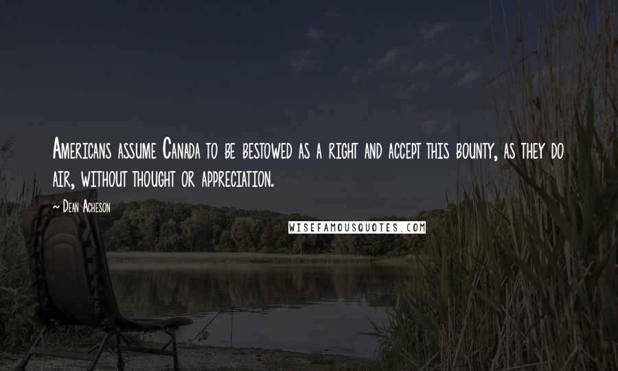 Dean Acheson Quotes: Americans assume Canada to be bestowed as a right and accept this bounty, as they do air, without thought or appreciation.