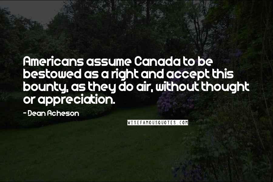 Dean Acheson Quotes: Americans assume Canada to be bestowed as a right and accept this bounty, as they do air, without thought or appreciation.