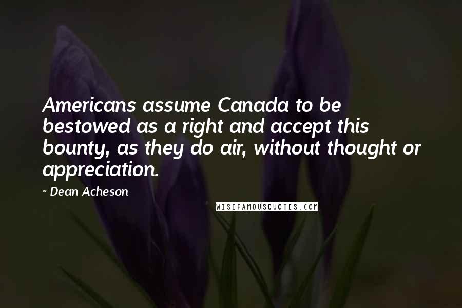 Dean Acheson Quotes: Americans assume Canada to be bestowed as a right and accept this bounty, as they do air, without thought or appreciation.