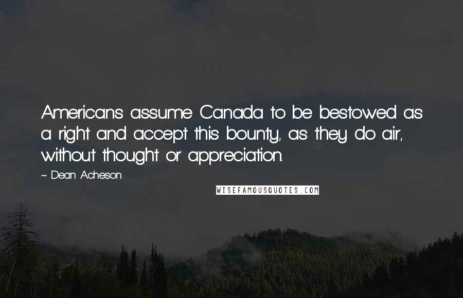 Dean Acheson Quotes: Americans assume Canada to be bestowed as a right and accept this bounty, as they do air, without thought or appreciation.