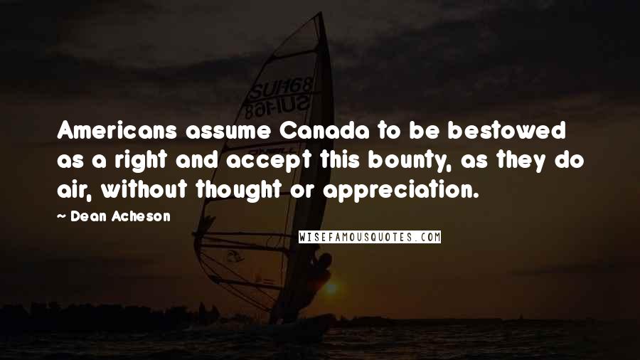 Dean Acheson Quotes: Americans assume Canada to be bestowed as a right and accept this bounty, as they do air, without thought or appreciation.