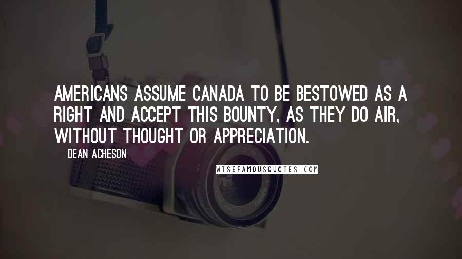 Dean Acheson Quotes: Americans assume Canada to be bestowed as a right and accept this bounty, as they do air, without thought or appreciation.