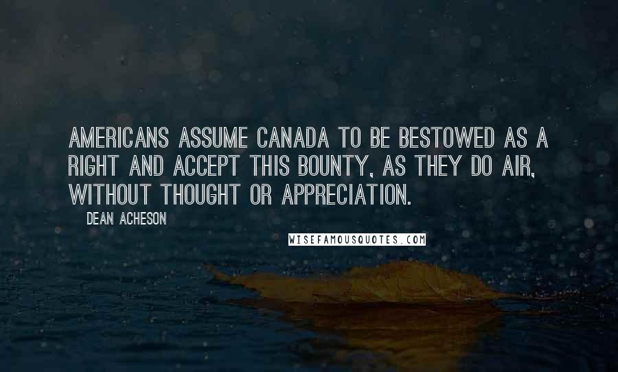 Dean Acheson Quotes: Americans assume Canada to be bestowed as a right and accept this bounty, as they do air, without thought or appreciation.