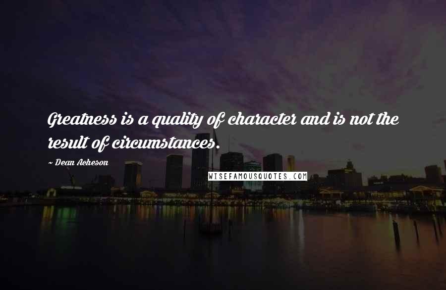 Dean Acheson Quotes: Greatness is a quality of character and is not the result of circumstances.