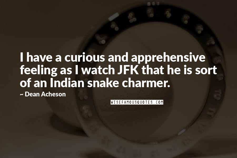 Dean Acheson Quotes: I have a curious and apprehensive feeling as I watch JFK that he is sort of an Indian snake charmer.