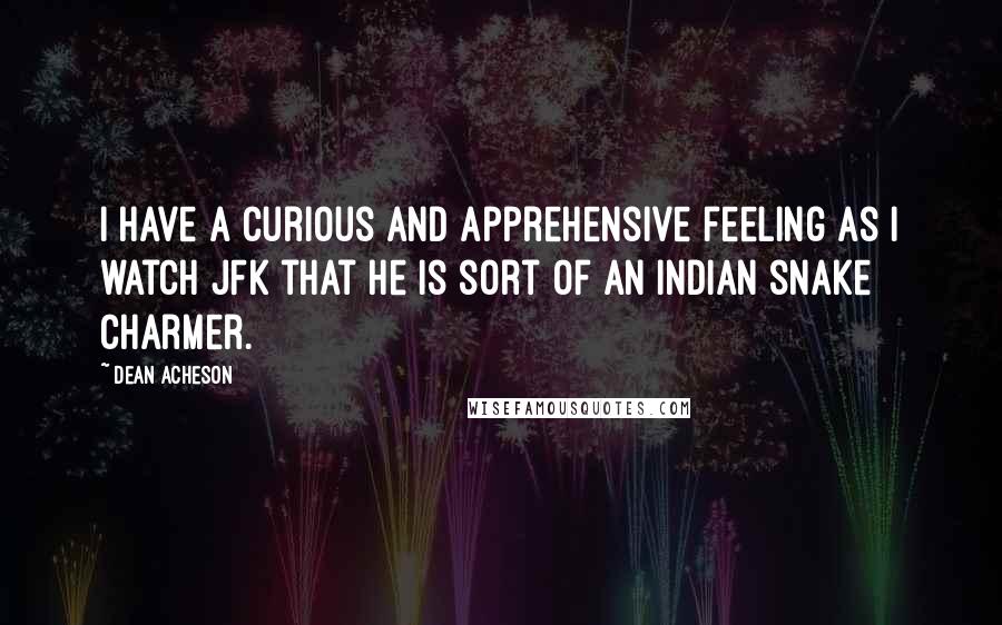 Dean Acheson Quotes: I have a curious and apprehensive feeling as I watch JFK that he is sort of an Indian snake charmer.