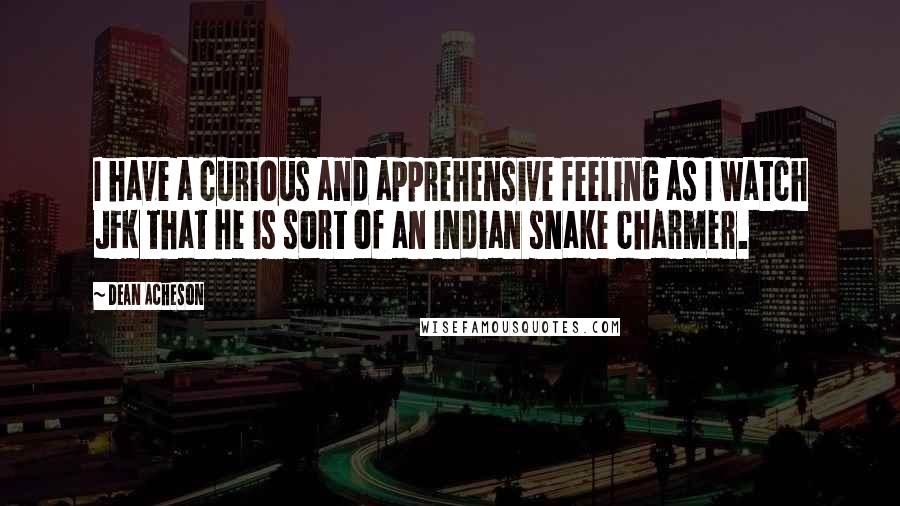 Dean Acheson Quotes: I have a curious and apprehensive feeling as I watch JFK that he is sort of an Indian snake charmer.