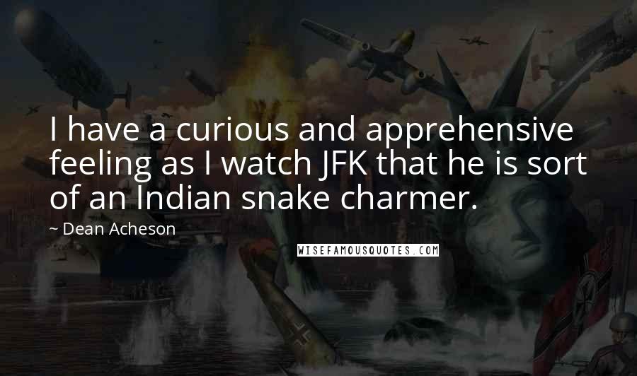 Dean Acheson Quotes: I have a curious and apprehensive feeling as I watch JFK that he is sort of an Indian snake charmer.