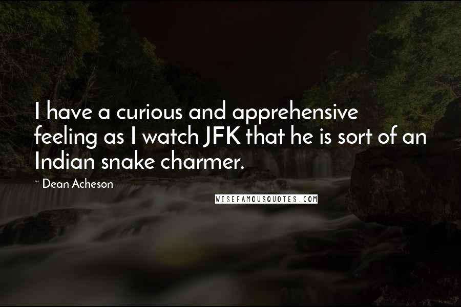 Dean Acheson Quotes: I have a curious and apprehensive feeling as I watch JFK that he is sort of an Indian snake charmer.