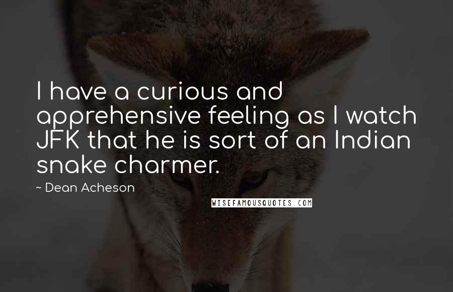 Dean Acheson Quotes: I have a curious and apprehensive feeling as I watch JFK that he is sort of an Indian snake charmer.