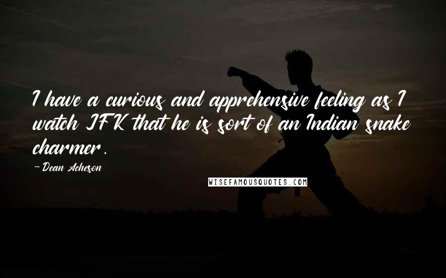 Dean Acheson Quotes: I have a curious and apprehensive feeling as I watch JFK that he is sort of an Indian snake charmer.
