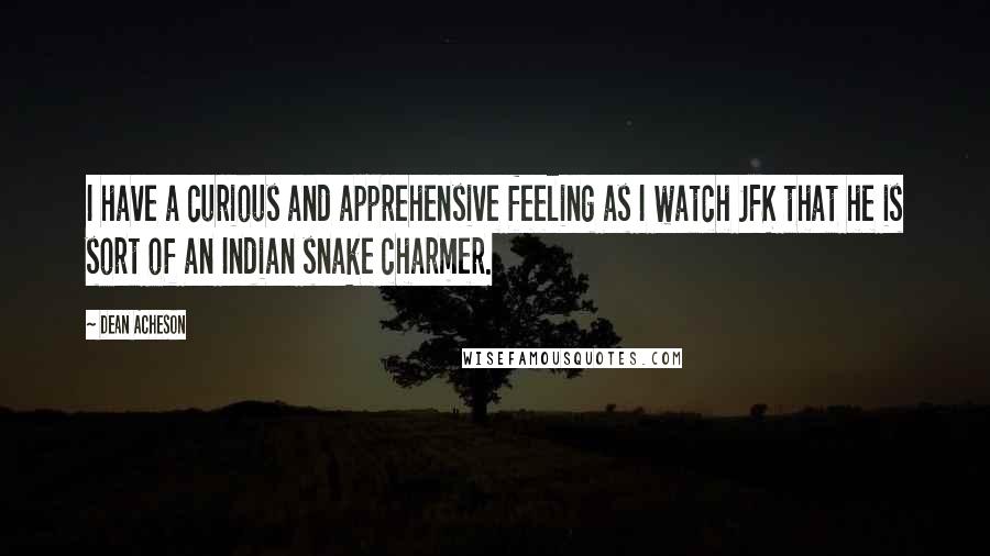 Dean Acheson Quotes: I have a curious and apprehensive feeling as I watch JFK that he is sort of an Indian snake charmer.