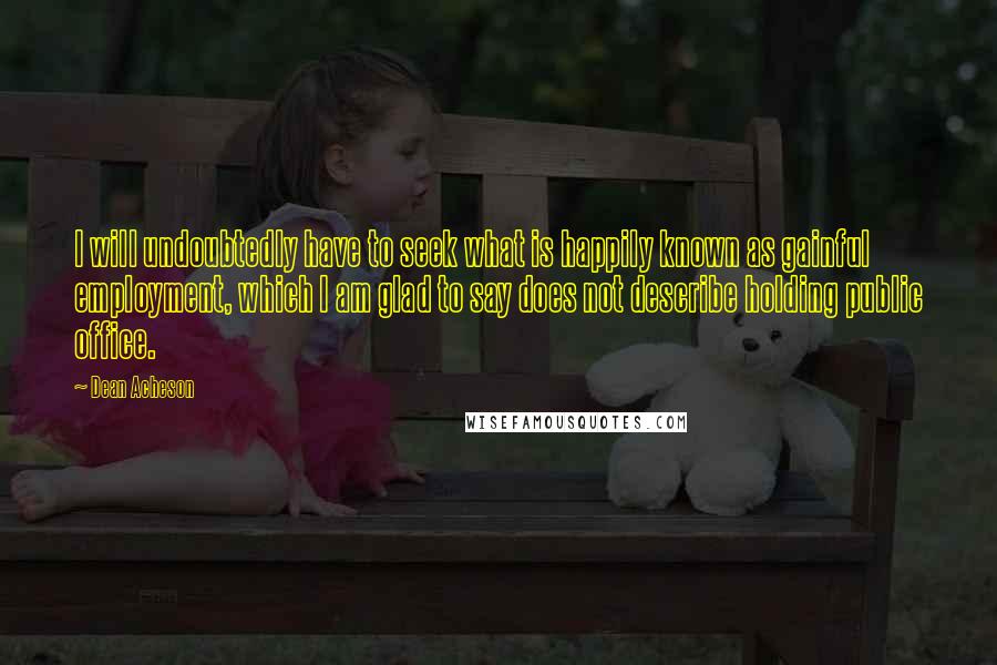 Dean Acheson Quotes: I will undoubtedly have to seek what is happily known as gainful employment, which I am glad to say does not describe holding public office.