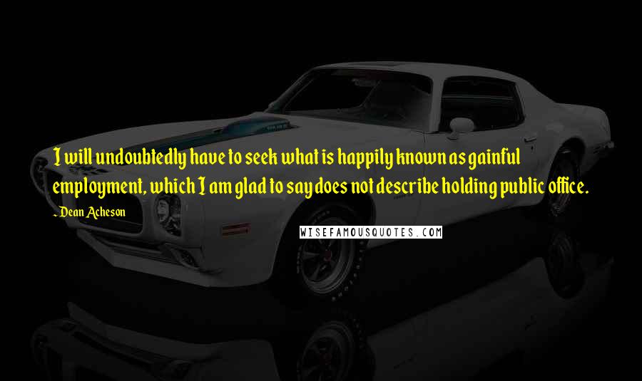 Dean Acheson Quotes: I will undoubtedly have to seek what is happily known as gainful employment, which I am glad to say does not describe holding public office.