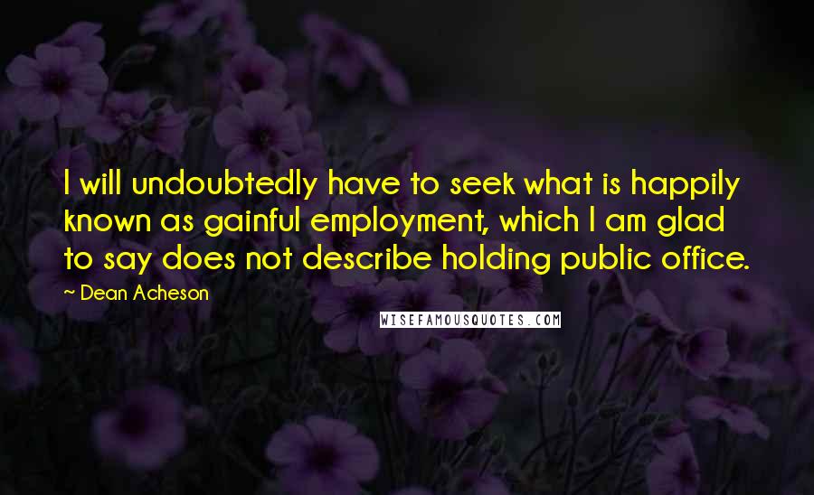 Dean Acheson Quotes: I will undoubtedly have to seek what is happily known as gainful employment, which I am glad to say does not describe holding public office.