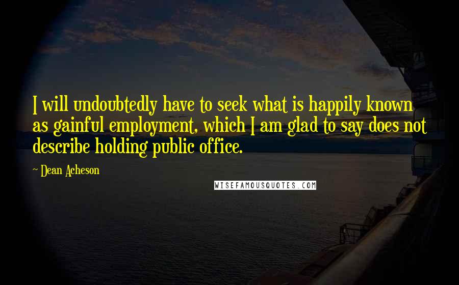 Dean Acheson Quotes: I will undoubtedly have to seek what is happily known as gainful employment, which I am glad to say does not describe holding public office.