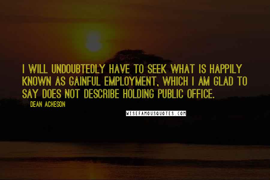 Dean Acheson Quotes: I will undoubtedly have to seek what is happily known as gainful employment, which I am glad to say does not describe holding public office.