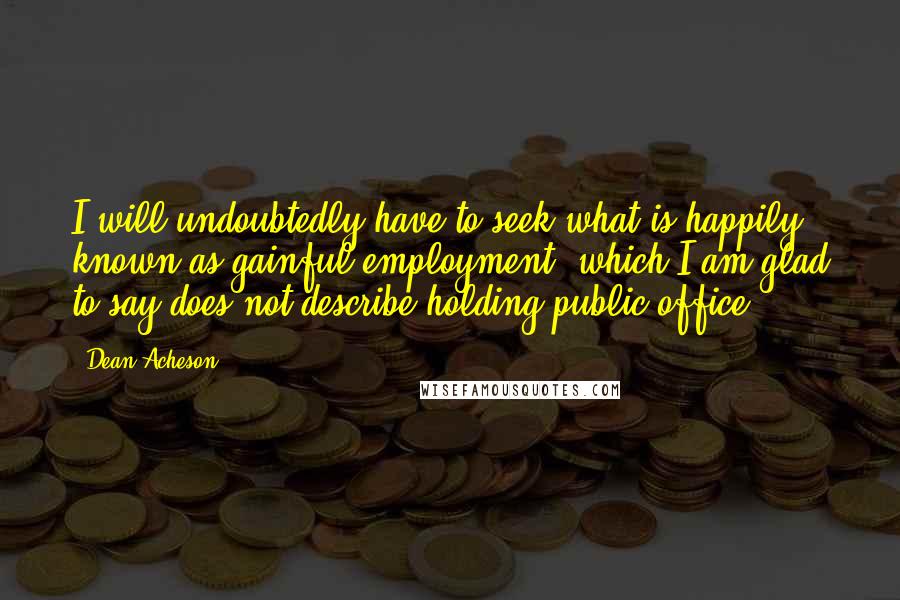 Dean Acheson Quotes: I will undoubtedly have to seek what is happily known as gainful employment, which I am glad to say does not describe holding public office.