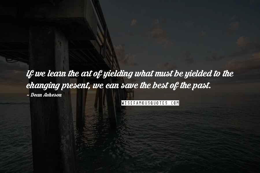 Dean Acheson Quotes: If we learn the art of yielding what must be yielded to the changing present, we can save the best of the past.