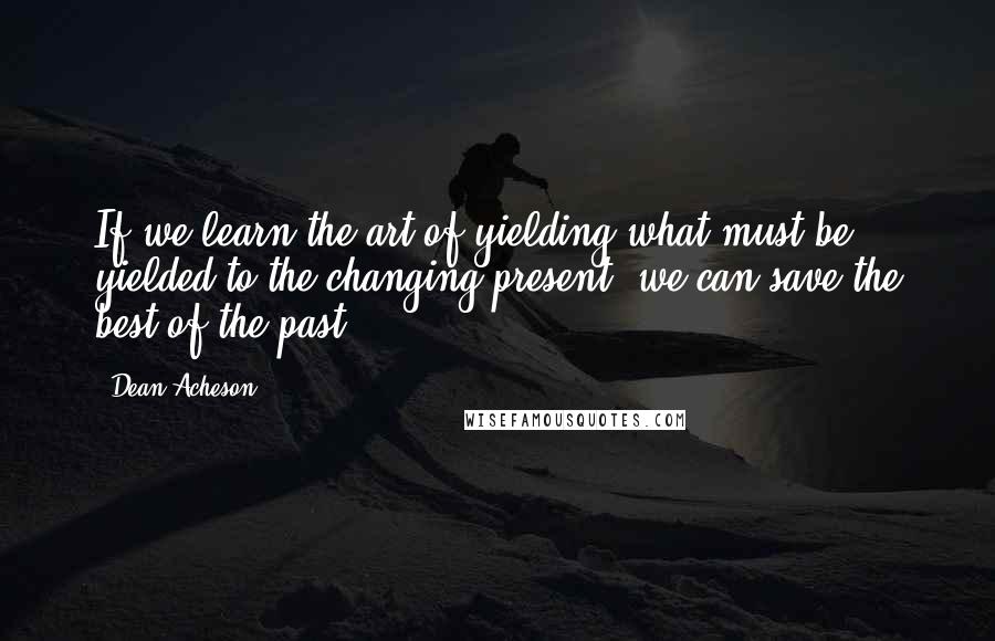 Dean Acheson Quotes: If we learn the art of yielding what must be yielded to the changing present, we can save the best of the past.