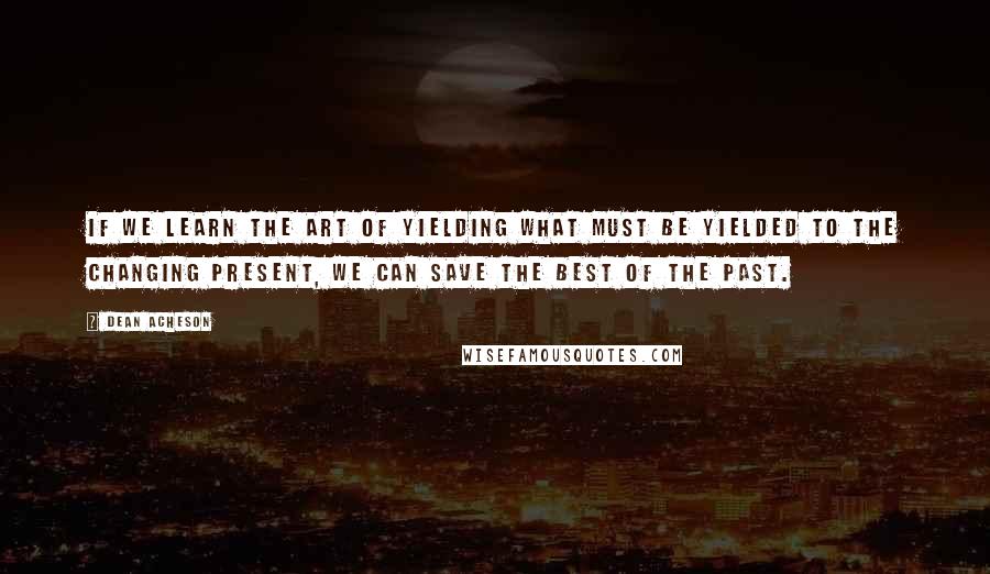 Dean Acheson Quotes: If we learn the art of yielding what must be yielded to the changing present, we can save the best of the past.