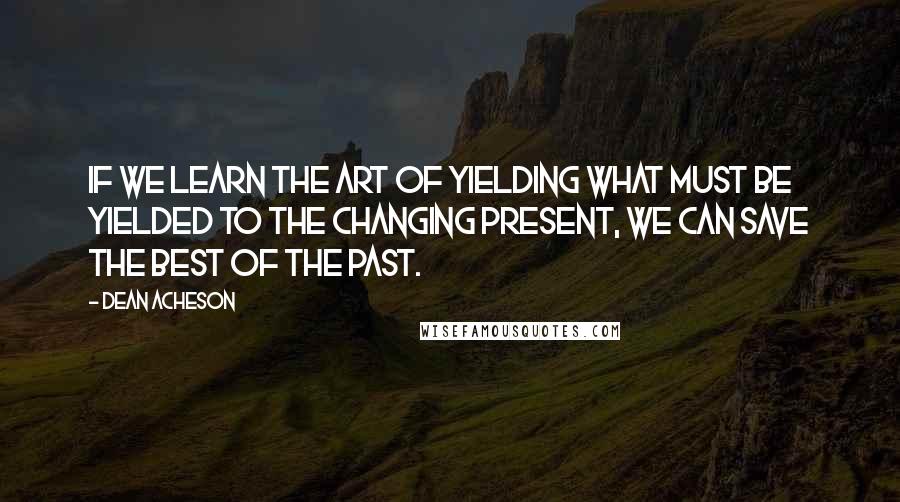 Dean Acheson Quotes: If we learn the art of yielding what must be yielded to the changing present, we can save the best of the past.