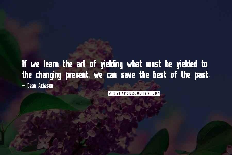 Dean Acheson Quotes: If we learn the art of yielding what must be yielded to the changing present, we can save the best of the past.