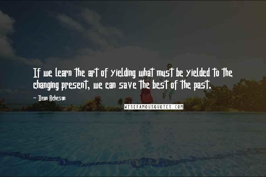 Dean Acheson Quotes: If we learn the art of yielding what must be yielded to the changing present, we can save the best of the past.