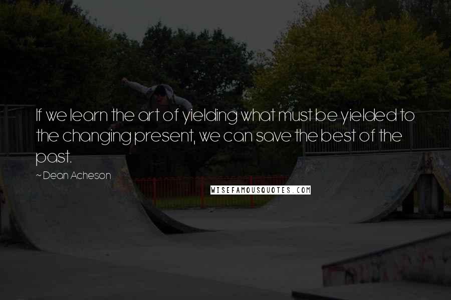 Dean Acheson Quotes: If we learn the art of yielding what must be yielded to the changing present, we can save the best of the past.