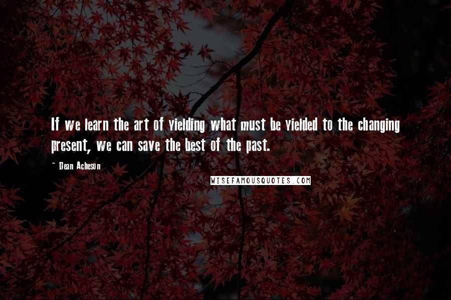 Dean Acheson Quotes: If we learn the art of yielding what must be yielded to the changing present, we can save the best of the past.