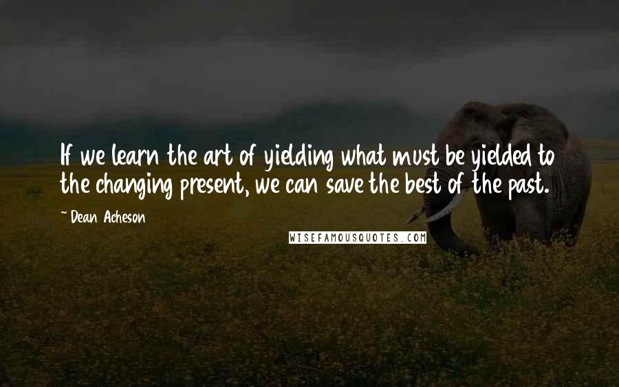 Dean Acheson Quotes: If we learn the art of yielding what must be yielded to the changing present, we can save the best of the past.