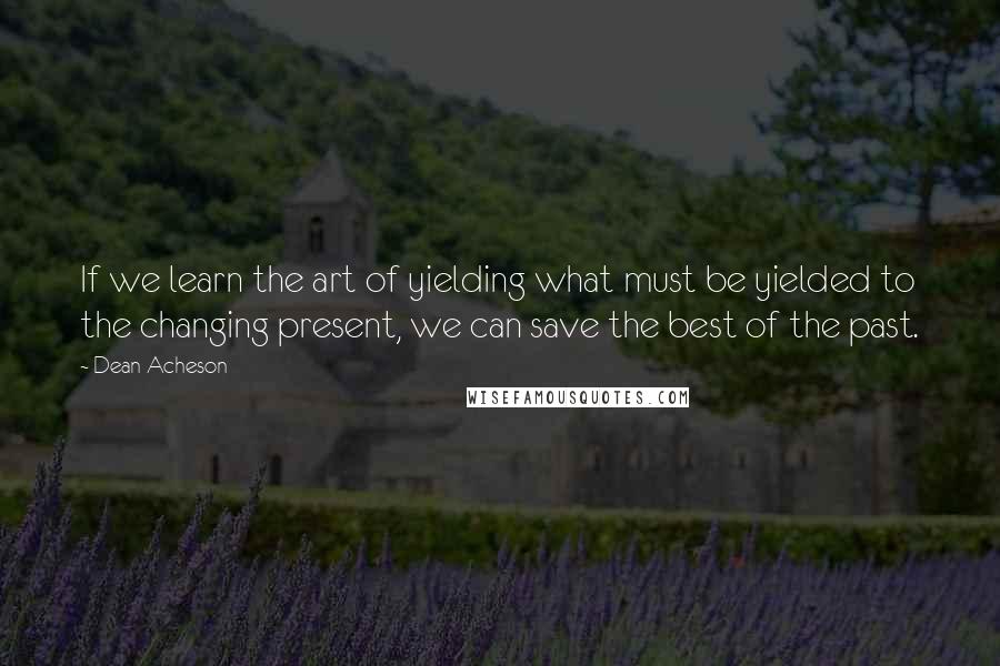 Dean Acheson Quotes: If we learn the art of yielding what must be yielded to the changing present, we can save the best of the past.