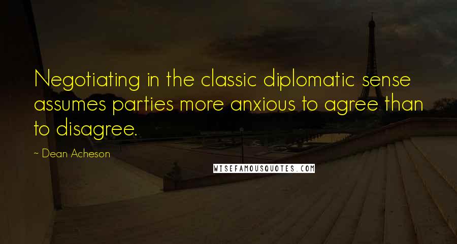 Dean Acheson Quotes: Negotiating in the classic diplomatic sense assumes parties more anxious to agree than to disagree.
