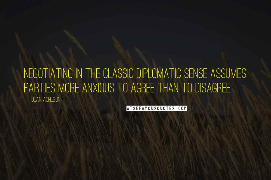 Dean Acheson Quotes: Negotiating in the classic diplomatic sense assumes parties more anxious to agree than to disagree.